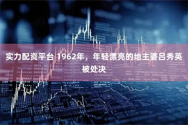 实力配资平台 1962年，年轻漂亮的地主婆吕秀英被处决