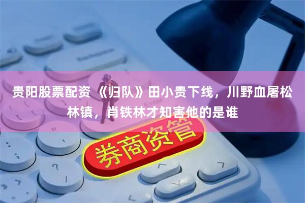 贵阳股票配资 《归队》田小贵下线，川野血屠松林镇，肖铁林才知害他的是谁