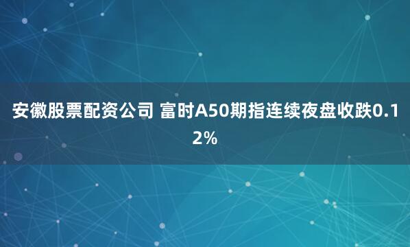 安徽股票配资公司 富时A50期指连续夜盘收跌0.12%