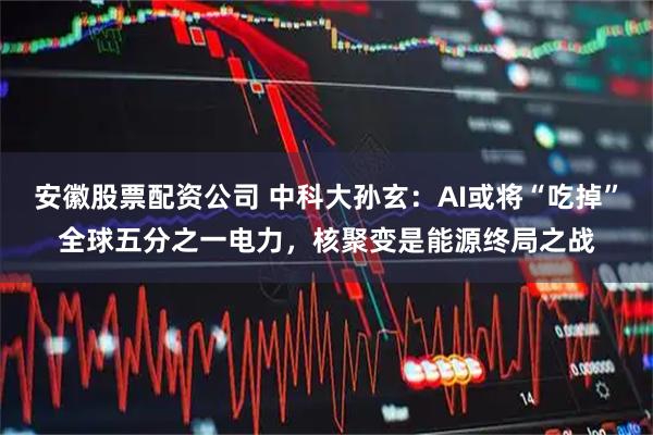 安徽股票配资公司 中科大孙玄：AI或将“吃掉”全球五分之一电力，核聚变是能源终局之战