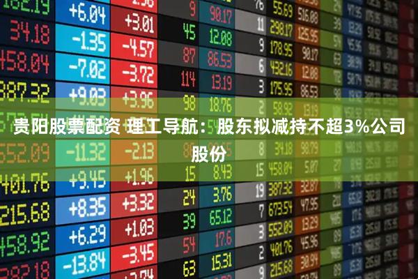 贵阳股票配资 理工导航：股东拟减持不超3%公司股份