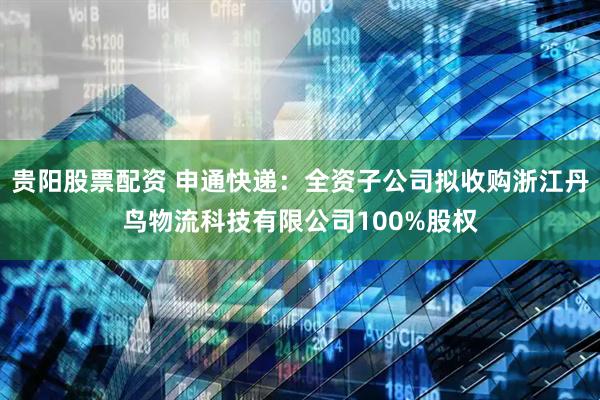 贵阳股票配资 申通快递：全资子公司拟收购浙江丹鸟物流科技有限公司100%股权