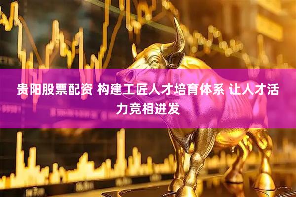 贵阳股票配资 构建工匠人才培育体系 让人才活力竞相迸发