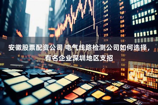 安徽股票配资公司 电气线路检测公司如何选择，有名企业深圳地区支招