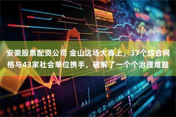安徽股票配资公司 金山这场大赛上，37个综合网格与43家社会单位携手，破解了一个个治理难题