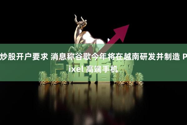 炒股开户要求 消息称谷歌今年将在越南研发并制造 Pixel 高端手机