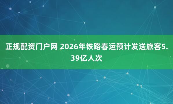 正规配资门户网 2026年铁路春运预计发送旅客5.39亿人次