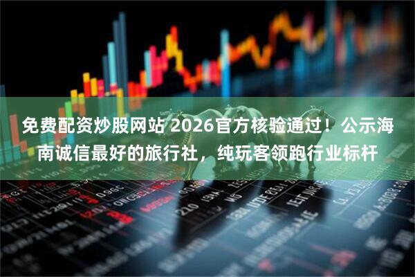 免费配资炒股网站 2026官方核验通过！公示海南诚信最好的旅行社，纯玩客领跑行业标杆