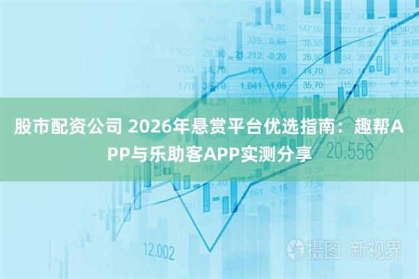 股市配资公司 2026年悬赏平台优选指南：趣帮APP与乐助客APP实测分享
