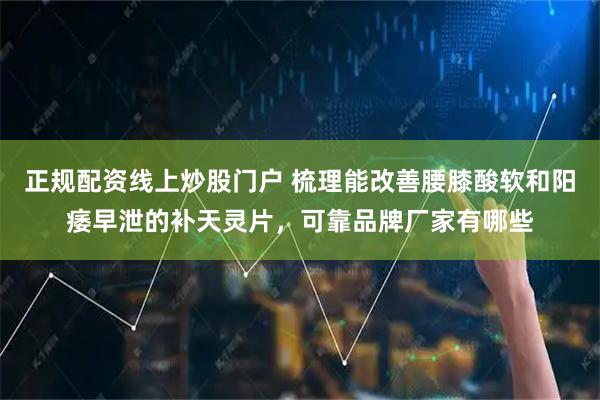 正规配资线上炒股门户 梳理能改善腰膝酸软和阳痿早泄的补天灵片，可靠品牌厂家有哪些