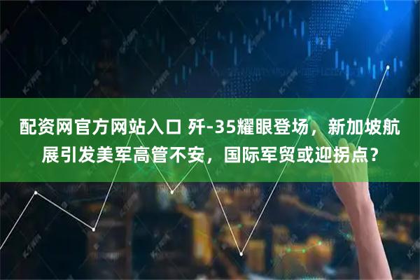 配资网官方网站入口 歼-35耀眼登场，新加坡航展引发美军高管不安，国际军贸或迎拐点？