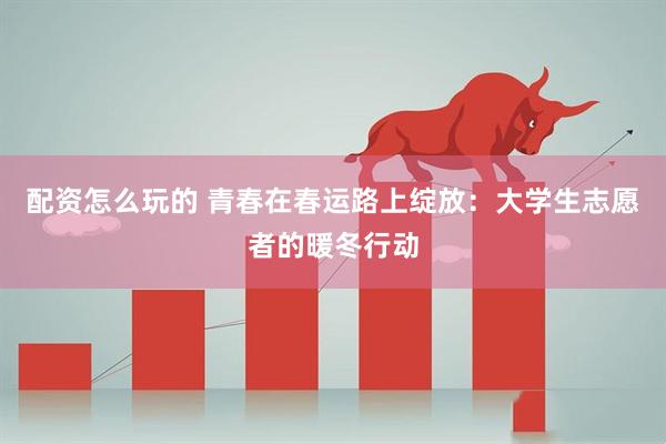 配资怎么玩的 青春在春运路上绽放：大学生志愿者的暖冬行动