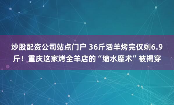 炒股配资公司站点门户 36斤活羊烤完仅剩6.9斤!重庆这家烤全羊店的“缩水魔术”被揭穿