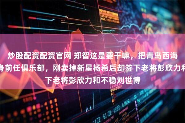 炒股配资配资官网 郑智这是要干嘛，把青岛西海岸硬生生变身前任俱乐部，刚卖掉新星杨希后却签下老将彭欣力和不稳刘世博