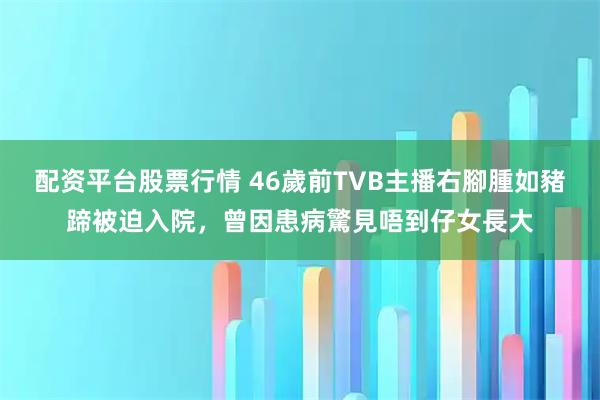 配资平台股票行情 46歲前TVB主播右腳腫如豬蹄被迫入院,曾因患病驚見唔到仔女長大