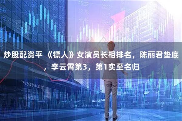 炒股配资平 《镖人》女演员长相排名,陈丽君垫底,李云霄第3,第1实至名归