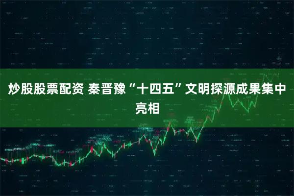 炒股股票配资 秦晋豫“十四五”文明探源成果集中亮相