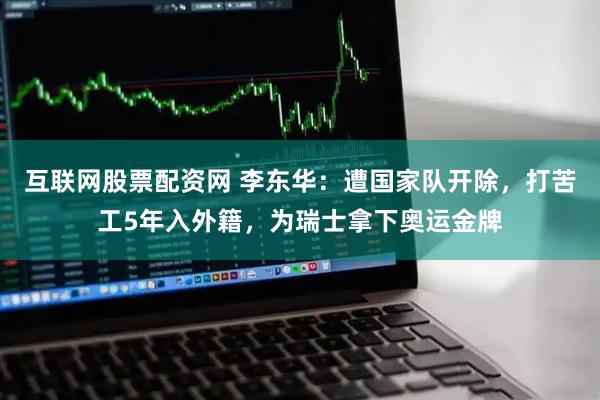 互联网股票配资网 李东华：遭国家队开除，打苦工5年入外籍，为瑞士拿下奥运金牌