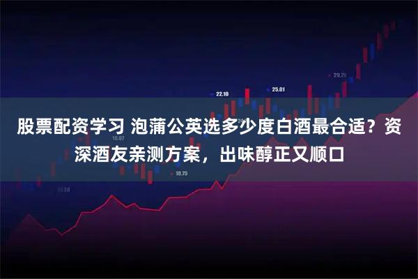 股票配资学习 泡蒲公英选多少度白酒最合适?资深酒友亲测方案,出味醇正又顺口