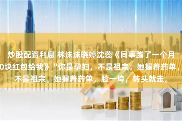 炒股配资利息 林沫沫晓婷沈蕊《同事蹭了一个月的顺风车后，给了30块红包给我》“你是孕妇，不是祖宗。她握着药单，脸一垮，转头就走。