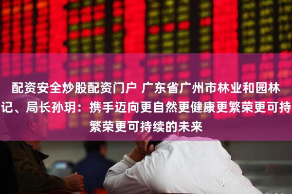 配资安全炒股配资门户 广东省广州市林业和园林局党组书记、局长孙玥：携手迈向更自然更健康更繁荣更可持续的未来