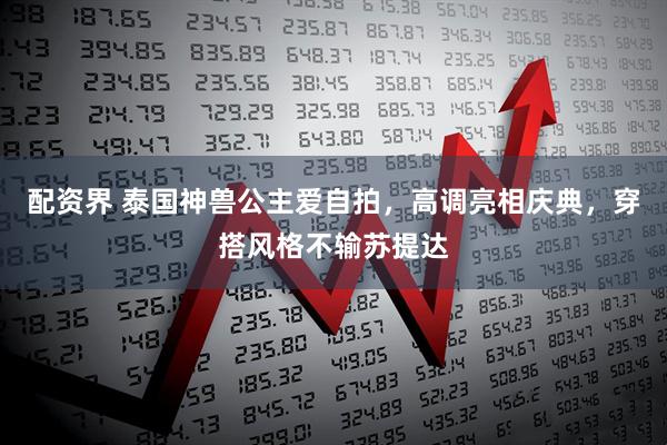 配资界 泰国神兽公主爱自拍，高调亮相庆典，穿搭风格不输苏提达