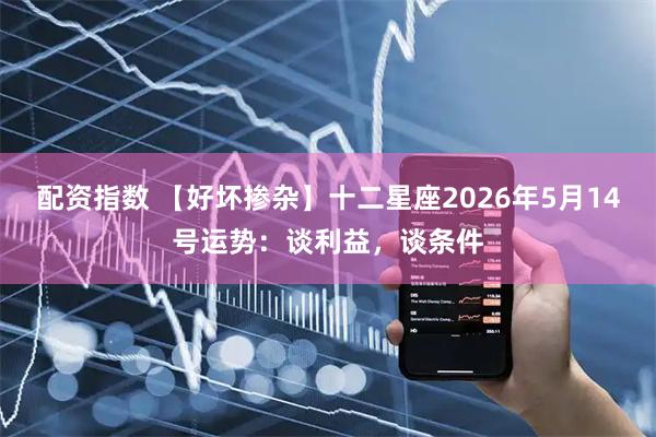 配资指数 【好坏掺杂】十二星座2026年5月14号运势：谈利益，谈条件