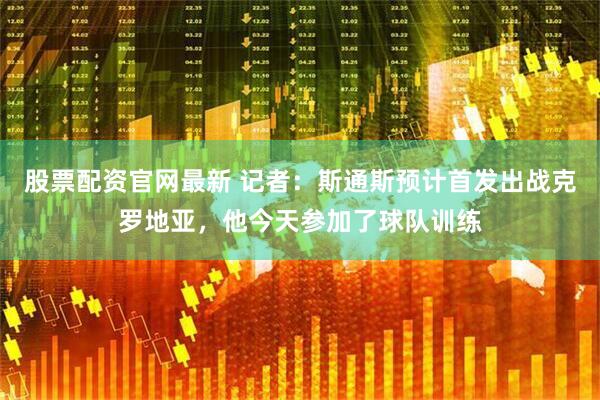 股票配资官网最新 记者：斯通斯预计首发出战克罗地亚，他今天参加了球队训练