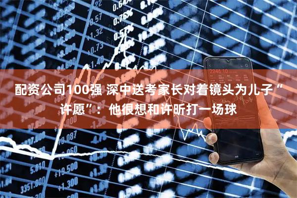 配资公司100强 深中送考家长对着镜头为儿子“许愿”：他很想和许昕打一场球