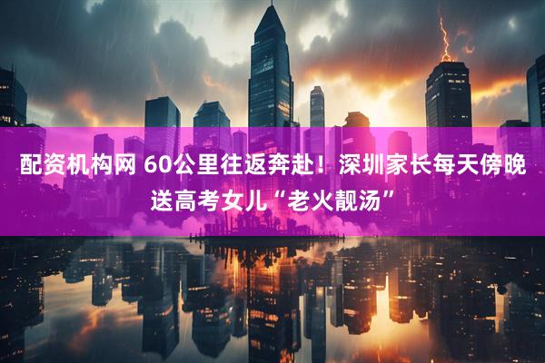 配资机构网 60公里往返奔赴!深圳家长每天傍晚送高考女儿“老火靓汤”