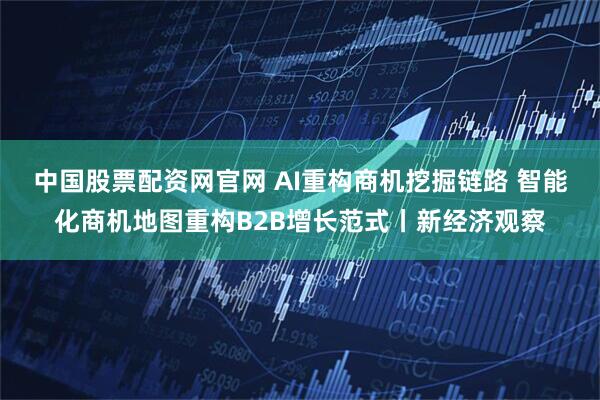 中国股票配资网官网 AI重构商机挖掘链路 智能化商机地图重构B2B增长范式丨新经济观察